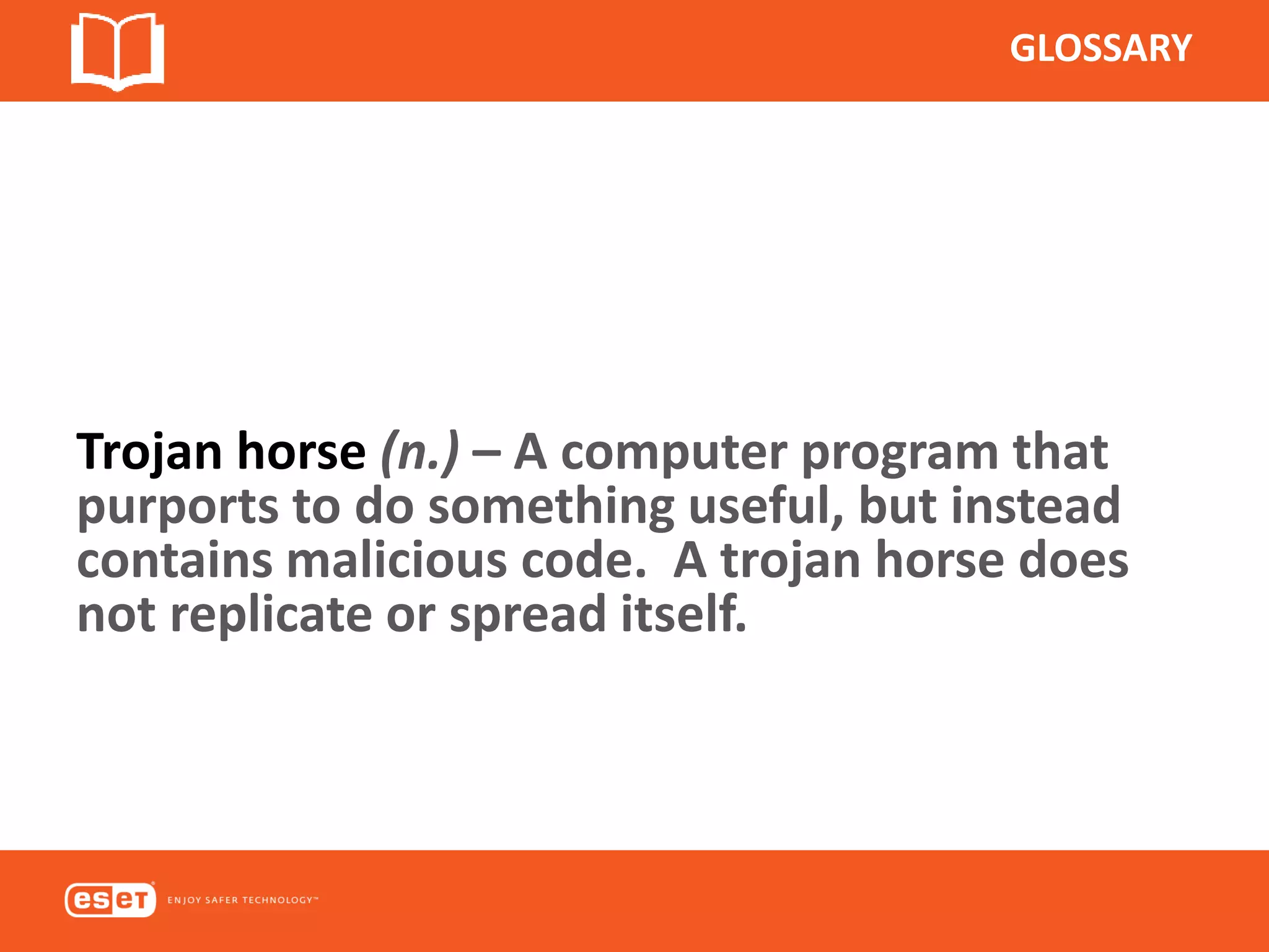 GLOSSARY
Trojan horse (n.) – A computer program that
purports to do something useful, but instead
contains malicious code. A trojan horse does
not replicate or spread itself.
 