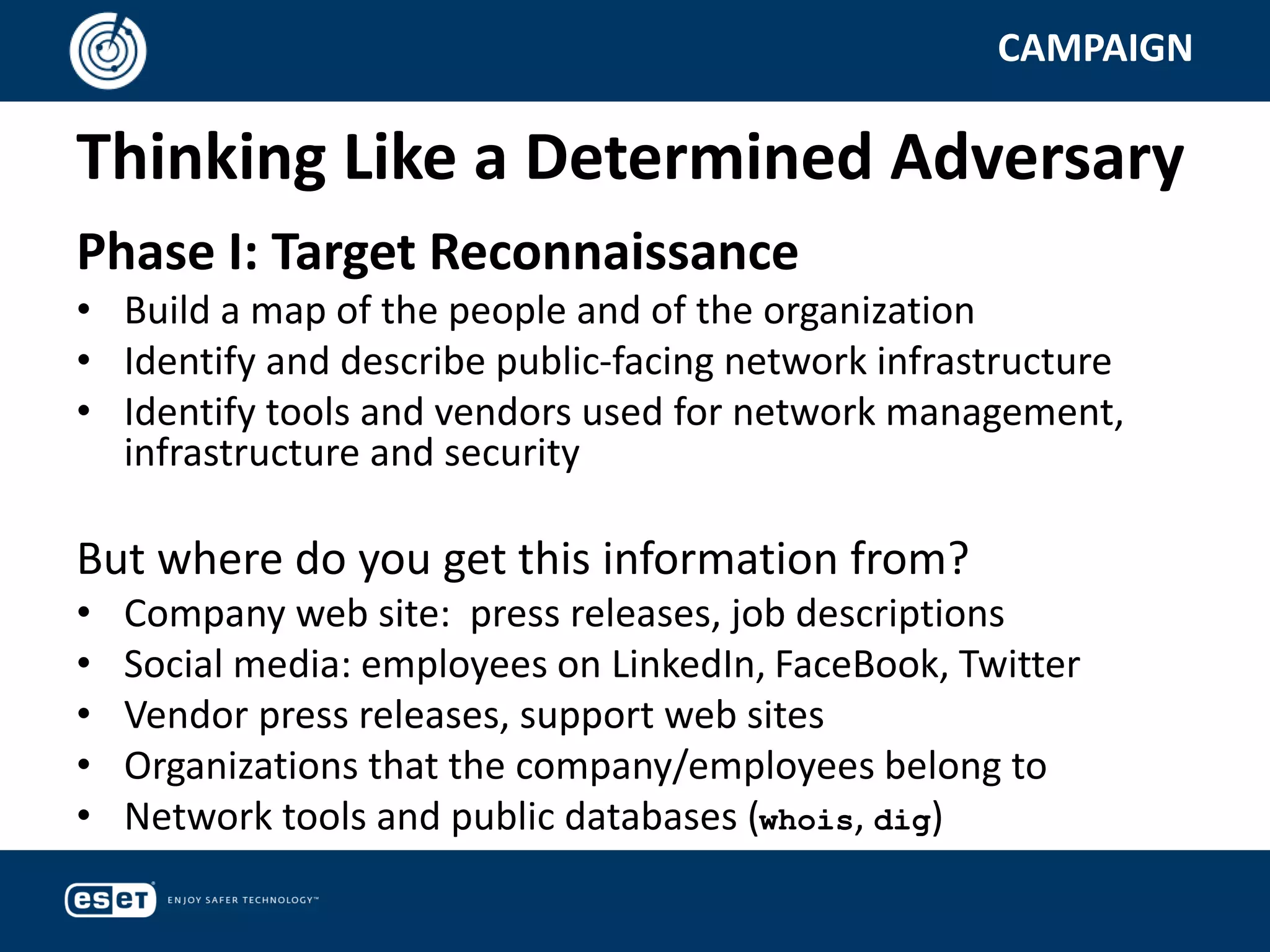 Thinking Like a Determined Adversary
CAMPAIGN
Phase I: Target Reconnaissance
• Build a map of the people and of the organization
• Identify and describe public-facing network infrastructure
• Identify tools and vendors used for network management,
infrastructure and security
But where do you get this information from?
• Company web site: press releases, job descriptions
• Social media: employees on LinkedIn, FaceBook, Twitter
• Vendor press releases, support web sites
• Organizations that the company/employees belong to
• Network tools and public databases (whois, dig)
 