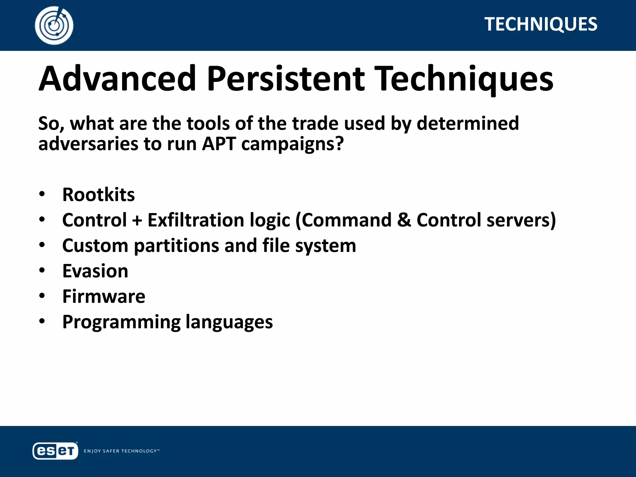 Advanced Persistent Techniques
TECHNIQUES
So, what are the tools of the trade used by determined
adversaries to run APT campaigns?
• Rootkits
• Control + Exfiltration logic (Command & Control servers)
• Custom partitions and file system
• Evasion
• Firmware
• Programming languages
 