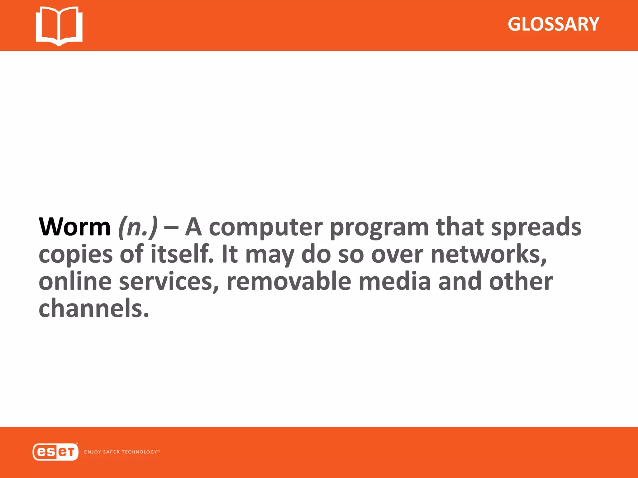 GLOSSARY
Worm (n.) – A computer program that spreads
copies of itself. It may do so over networks,
online services, removable media and other
channels.
 