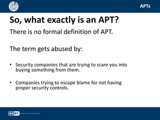 So, what exactly is an APT?
APTs
There is no formal definition of APT.
The term gets abused by:
• Security companies that are trying to scare you into
buying something from them.
• Companies trying to escape blame for not having
proper security controls.
 