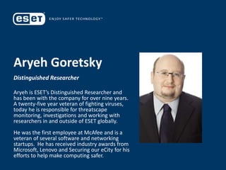 Aryeh Goretsky
Distinguished Researcher
Aryeh is ESET’s Distinguished Researcher and
has been with the company for over nine years.
A twenty-five year veteran of fighting viruses,
today he is responsible for threatscape
monitoring, investigations and working with
researchers in and outside of ESET globally.
He was the first employee at McAfee and is a
veteran of several software and networking
startups. He has received industry awards from
Microsoft, Lenovo and Securing our eCity for his
efforts to help make computing safer.
 