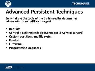 Advanced Persistent Techniques
TECHNIQUES
So, what are the tools of the trade used by determined
adversaries to run APT campaigns?
• Rootkits
• Control + Exfiltration logic (Command & Control servers)
• Custom partitions and file system
• Evasion
• Firmware
• Programming languages
 