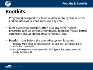 Rootkits
Rootkits & Bootkits
• Program(s) designed to allow the attacker to bypass security
and maintain persistent access to a system
• Runs as early as possible, often as a low-level “helper”
programs such as services (Windows), daemons (*NIX), kernel
extensions (OS X), device drivers (various) etc.
• Bootkit: runs before the operating system is loaded
– Replace MBR (BIOS partitioned disk) or VBR (GPT partitioned disk)
with their own code
– Actually not commonly seen with APTs (great for persistence, but
easily discovered)
 