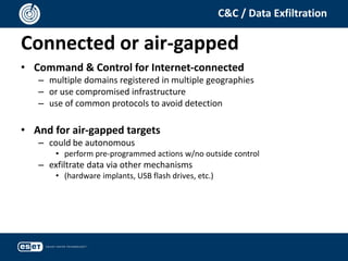 Connected or air-gapped
C&C / Data Exfiltration
• Command & Control for Internet-connected
– multiple domains registered in multiple geographies
– or use compromised infrastructure
– use of common protocols to avoid detection
• And for air-gapped targets
– could be autonomous
• perform pre-programmed actions w/no outside control
– exfiltrate data via other mechanisms
• (hardware implants, USB flash drives, etc.)
 