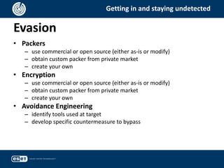 Evasion
Getting in and staying undetected
• Packers
– use commercial or open source (either as-is or modify)
– obtain custom packer from private market
– create your own
• Encryption
– use commercial or open source (either as-is or modify)
– obtain custom packer from private market
– create your own
• Avoidance Engineering
– identify tools used at target
– develop specific countermeasure to bypass
 