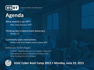 Agenda
What exactly is an APT?
Why I hate the term ‘APT’
Thinking like a Determined Adversary
Phases I-V
Commonly seen mechanisms
actions and technologies seen in some APTs
Defensive Technologies
modern, layered approach to malware detection
leveraging the cloud; cloud-based techniques
security beyond anti-malware
SOeC Cyber Boot Camp 2015 • Monday, June 22, 2015
 