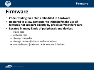Firmware
Firmware
• Code residing on a chip embedded in hardware
• Required to allow computer to initialize/make use of
features not support directly by processor/motherboard
• Located in many kinds of peripherals and devices
– video card
– network card
– storage controller
– storage devices (internal and removable)
– motherboards (their own + for on-board devices)
 