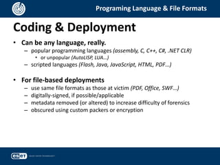 Coding & Deployment
Programing Language & File Formats
• Can be any language, really.
– popular programming languages (assembly, C, C++, C#, .NET CLR)
• or unpopular (AutoLISP, LUA…)
– scripted languages (Flash, Java, JavaScript, HTML, PDF…)
• For file-based deployments
– use same file formats as those at victim (PDF, Office, SWF…)
– digitally-signed, if possible/applicable
– metadata removed (or altered) to increase difficulty of forensics
– obscured using custom packers or encryption
 