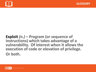 GLOSSARY
Exploit (n.) – Program (or sequence of
instructions) which takes advantage of a
vulnerability. Of interest when it allows the
execution of code or elevation of privilege.
Or both.
 