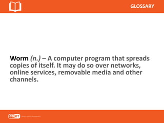 GLOSSARY
Worm (n.) – A computer program that spreads
copies of itself. It may do so over networks,
online services, removable media and other
channels.
 