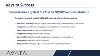 Keys to Success
Characteristics of Best in Class S&OP/IBP implementations
Companies at a high level of S&OP/IBP maturity all share these qualities:
• Executive Ownership: not just support, but understanding and ownership of the process
• Integration: Cross functional engagement, Integration of all planning systems
• Aggregate vs Detail: An aggregate planning tool
• Long term planning: vs short term planning
• Scenario Planning: The use of multiple plans with document assumptions
• Assumptions: Validated and documented
• Keep it Simple: “Roughly Right” measure what’s import and publish it
 