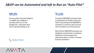S&OP can be Automated and left to Run on “Auto Pilot”
You can utilize new technology to
run S&OP, just configure it
correctly and run it in the
background. Executives have
more important things to do.
Successful S&OP/IBP processes have
a combination of People, Process &
Tools! A key attribute of S&OP/IBP is
coming to a consensus plan and one
set of numbers to run the business.
Best Practice S&OP/IBP processes are
designed to synchronize a company’s
objectives, financial goals and
operational plans in order to achieve
business excellence.Myths & Truths
 