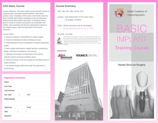 BASIC
IMPLANT
Training Course
Hands On+Live Surgery
Global Academy of
Osseointegration
Registration Information
Name
Card Type
Card Numberr
Exp. Date / CVV
Billing Address
Telephone Email
Date / /
Signature
GAO Basic Course
Course Objectives: This basic implant course will teach doctors to
surgically place and restore dental implants in their dental
practice. Upon completion of this course, each doctor should be
able to identify ideal implant candidates as well as diagnose &
treatment plan ideal implant case types. An emphasis will be
given to hands-on training including the use of typodent and
models. Each participant will have the opportunity to perform a
live implant surgery under the supervision of the course
instructors.
Course Outline : 
1. Review of anatomic considerations in implant surgery 
2. Criteria for selecting the ideal candidate and case 
3. Understanding the use of radiographic & surgical guidesgical
guides 
4. Basic surgical techniques in implant dentistry, including ﬂap
design, soft tissue management, and suturing 
5. Impression techniques and discussion of the various
restortive options during the prosthetic phase 
6. Hands-on training in both the surgical and prosthetic phase of
implant dentistry 
7. Live implant surgery performed under the supervision of
course faculty
Course Summary
• Date : Sep. 25th, 26th, Oct 9th 2015
• Location : 3200 Wilshire Blvd. #1150, South Tower,
Los Angeles, CA 90010
• Tuition : $3,000 (Including Lunch & Live Surgery)
Early registration $2,500 (By July 31. 2015)
• CE credit : 18 credits
Global Academy of Osseointegration is designated as an Approved PACE Program Provider by
the Academy of General Dentistry. The formal continuing education programs of this program
provider are accepted by AGD for Fellowship, Mastership and membership maintenance credit.
Approval does not imply acceptance by a state or provincial board of dentistry or AGD
endorsement. The current term of approval extends from 11/1/2014 to 10/31/2016. Provider
ID# 360859
Sponsored by
 
