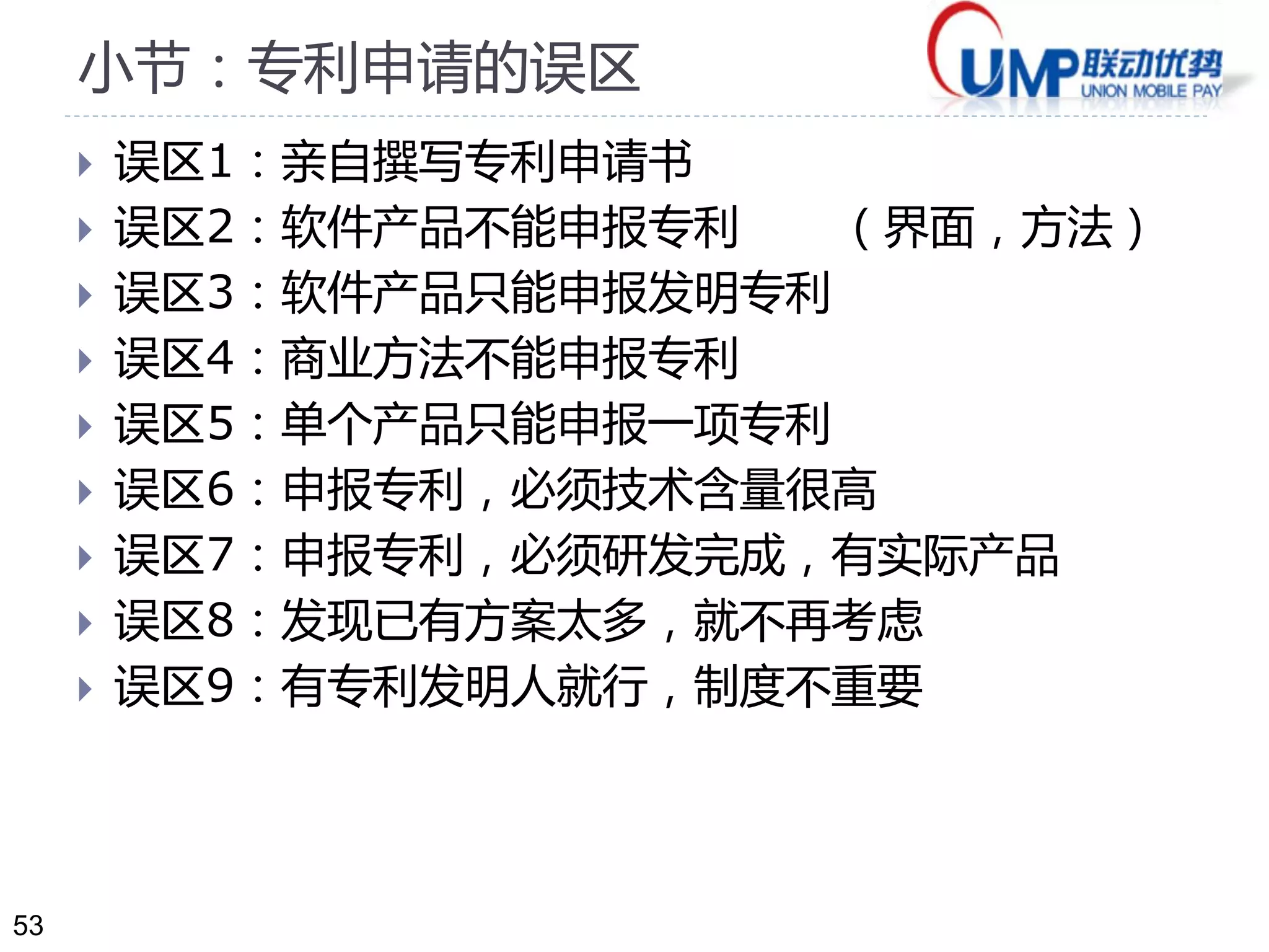 53
小节：专利申请的误区
 误区1：亲自撰写专利申请书
 误区2：软件产品不能申报专利 （界面，方法）
 误区3：软件产品只能申报发明专利
 误区4：商业方法不能申报专利
 误区5：单个产品只能申报一项专利
 误区6：申报专利，必须技术含量很高
 误区7：申报专利，必须研发完成，有实际产品
 误区8：发现已有方案太多，就不再考虑
 误区9：有专利发明人就行，制度不重要
 