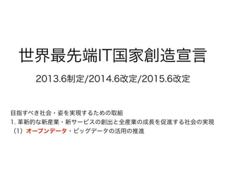 世界最先端IT国家創造宣言
2013.6制定/2014.6改定/2015.6改定
目指すべき社会・姿を実現するための取組
1. 革新的な新産業・新サービスの創出と全産業の成長を促進する社会の実現
（1）オープンデータ・ビッグデータの活用の推進
 
