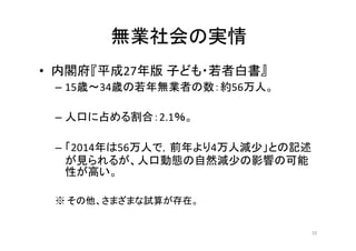 無業社会の実情
• 内閣府『平成27年版 子ども・若者白書』
– 15歳〜34歳の若年無業者の数：約56万人。
– 人口に占める割合：2.1％。	
  
	
  
– 「2014年は56万人で，前年より4万人減少」との記述
が見られるが、人口動態の自然減少の影響の可能
性が高い。
※ その他、さまざまな試算が存在。
10
 