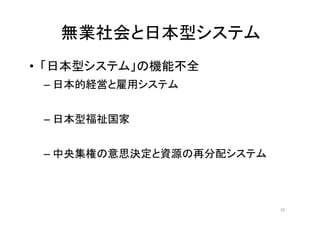 無業社会と日本型システム
• 「日本型システム」の機能不全
– 日本的経営と雇用システム
– 日本型福祉国家
– 中央集権の意思決定と資源の再分配システム
16
 