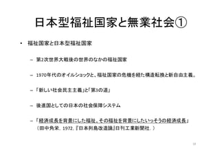 日本型福祉国家と無業社会①
• 福祉国家と日本型福祉国家
– 第2次世界大戦後の世界のなかの福祉国家
– 1970年代のオイルショックと、福祉国家の危機を経た構造転換と新自由主義。
– 「新しい社会民主主義」と「第3の道」
– 後進国としての日本の社会保障システム
– 「経済成長を背景にした福祉、その福祉を背景にしたいっそうの経済成長」
（田中角栄，1972，『日本列島改造論』日刊工業新聞社．）
18
 