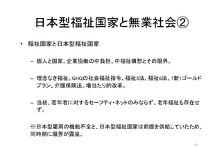 日本型福祉国家と無業社会②
• 福祉国家と日本型福祉国家
– 個人と国家、企業協働の中負担、中福祉構想とその限界。
– 理念なき福祉。GHQの社会福祉指令、福祉3法、福祉6法、（新）ゴールド
プラン、介護保険法。場当たり的改革。
– 当初、若年者に対するセーフティ・ネットのみならず、老年福祉も存在せ
ず。
※日本型雇用の機能不全と、日本型福祉国家は前提を供給していたため、
同時期に限界が露呈。
19
 