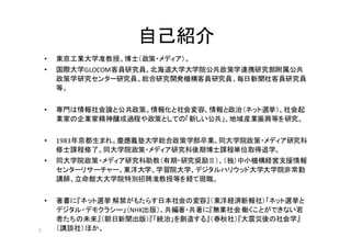 2
自己紹介
• 東京工業大学准教授。博士（政策・メディア）。
• 国際大学GLOCOM客員研究員。北海道大学大学院公共政策学連携研究部附属公共
政策学研究センター研究員、総合研究開発機構客員研究員、毎日新聞社客員研究員
等。
• 専門は情報社会論と公共政策。情報化と社会変容、情報と政治（ネット選挙）、社会起
業家の企業家精神醸成過程や政策としての「新しい公共」、地域産業振興等を研究。
• 1983年京都生まれ。慶應義塾大学総合政策学部卒業。同大学院政策・メディア研究科
修士課程修了。同大学院政策・メディア研究科後期博士課程単位取得退学。
• 同大学院政策・メディア研究科助教（有期・研究奨励Ⅱ）、（独）中小機構経営支援情報
センターリサーチャー、東洋大学、学習院大学、デジタルハリウッド大学大学院非常勤
講師、立命館大大学院特別招聘准教授等を経て現職。
• 著書に『ネット選挙 解禁がもたらす日本社会の変容』（東洋経済新報社）「ネット選挙と
デジタル・デモクラシー」（NHK出版）。共編著・共著に『無業社会働くことができない若
者たちの未来』（朝日新聞出版）『「統治」を創造する』（春秋社）『大震災後の社会学』
（講談社）ほか。
 