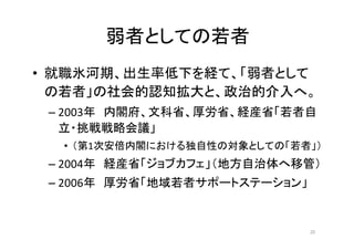 弱者としての若者
• 就職氷河期、出生率低下を経て、「弱者として
の若者」の社会的認知拡大と、政治的介入へ。
– 2003年 内閣府、文科省、厚労省、経産省「若者自
立・挑戦戦略会議」
• （第1次安倍内閣における独自性の対象としての「若者」）
– 2004年 経産省「ジョブカフェ」（地方自治体へ移管）
– 2006年 厚労省「地域若者サポートステーション」
20
 