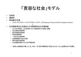 「寛容な社会」モデル
• 包摂性
• 連続性
• 再挑戦の支援
– キャス・サンスティーン「ミニマリスト／トリマー」（『Conspiracy	
  Theory	
  and	
  Other	
  Dangerous	
  Ideas』）。
	
   	
   	
   	
   	
   	
   ↓
• 生活困窮者自立支援法と生活困窮者自立支援制度	
  
– 2015年4月施行。生活全般にわたる相談窓口が全国に設置。
– 自立相談支援事業
– 就労準備支援事業
– 就労訓練事業
– 一時生活支援事業
– 住居確保給付金の支給
– 家計相談支援事業
– 生活困窮世帯の子どもの学習支援
– 「就労」の重要性が増している。その一方で若年無業者の「就労」のメカニズムと効果は未だ不透明。
22
 