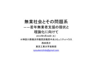 無業社会とその問題系
――若年無業者支援の現状と
理論化に向けて
2015年9月26日（土）
＠神奈川県横浜市鶴見区鶴見中央コミュニティハウス
西田亮介
東京工業大学准教授
ryosukenishida@gmail.com
 