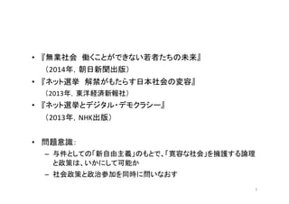 • 『無業社会 働くことができない若者たちの未来』
（2014年，朝日新聞出版）
• 『ネット選挙 解禁がもたらす日本社会の変容』
（2013年，東洋経済新報社）
• 『ネット選挙とデジタル・デモクラシー』
（2013年，NHK出版）
• 問題意識：
– 与件としての「新自由主義」のもとで、「寛容な社会」を擁護する論理
と政策は、いかにして可能か
– 社会政策と政治参加を同時に問いなおす
3
 