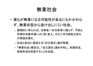 無業社会
• 誰もが無業になる可能性があるにもかかわら
ず、無業状態から抜け出しにくい社会。
– 論理的に考えれば、当事者／非当事者に限らず、予防と
早期の労働市場への（再）参入、それに伴う納税主体化
が便益を増大。
– 社会と政治に蔓延する「自己責任」論が阻害。
– 「無業社会」概念は、「自己責任」論を中和し、世論形成、
政策形成を促進することを企図。
5
 