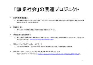 「無業社会」の関連プロジェクト
• 『若年無業者白書』
– 若年無業者の支援を行う認定NPO法人育て上げネットと2000人の若年無業者の生活実態に関する定量的分析と白書
を作成（2013年1月、2015年版作成中）。
• 『無業社会』
– 育て上げネット理事長工藤啓との新書による普及啓発（2014年6月）。
• 政策提言『若者と仕事』
– 省庁を越えた若年無業者支援関連の法と政策を洗い出し、政治と社会に対する政策提言（2015年1月）。下記URLから
ダウンロード可（PDF）（	
   http://go.microsoft.com/?linkid=9875960）
• 育て上げネット「ジョブトレ」フィールドワーク	
  
– ジョブトレを体験受講し、フィールドワーク。支援の「質」を部分的に体感。『AERA』誌等に一部掲載。	
  
	
  
• 西田亮介，2015，「ニートとひきこもり」『日本労働研究雑誌』 657:	
  72-­‐3．
– 下記URLからダウンロード可（PDF）（	
   http://www.jil.go.jp/institute/zassi/backnumber/2015/04/pdf/072-­‐073.pdf）。
7
 