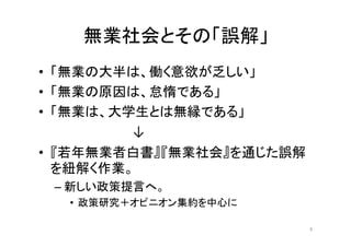 無業社会とその「誤解」
• 「無業の大半は、働く意欲が乏しい」
• 「無業の原因は、怠惰である」
• 「無業は、大学生とは無縁である」
	
   	
   	
   	
   	
   	
   ↓
• 『若年無業者白書』『無業社会』を通じた誤解
を紐解く作業。
– 新しい政策提言へ。
• 政策研究＋オピニオン集約を中心に
8
 