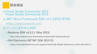 _kh
?Visual Studio Community 2015
Visual Studio Community 2013
?.NET Micro Framework SDK v4.3 (QFE2-RTM)
?http://netmf.codeplex.com/
?ϩ`ɤ˺Ϥ碌SDK
?Netduino SDK v4.3.2.1 (May 2015)
?http://cdn.netduino.com/downloads/netduinosdk/netduinosdk.exe
?GHI Electronics NETMF SDK 2015 R1
?https://www.ghielectronics.com/support/netmf/sdk/38/ghi-electronics-netmf-sdk-2015-r1
 