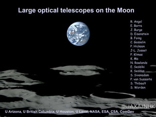 Large optical telescopes on the Moon
U Arizona, U British Columbia, U Houston, U Laval, NASA, ESA, CSA, ComDev
R. Angel
E. Borra
J. Burge
D. Eisenstein
B. Foing
C. Gosselin
P. Hickson
J-L. Josset
P. Klimas
K. Ma
N. Rowlands
E. Seddiki
K. Seddon
S. Sivanadam
P. van Sussante
S. Thibault
S. Worden
 