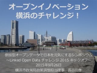 参加型オープンデータで日本を元気にするシンポジウム
～Linked Open Data チャレンジ 2015 キックオフ～
2015年9月26日
横浜市政策局政策調整担当理事 長谷川孝
オープンイノベーション
横浜のチャレンジ！
 
