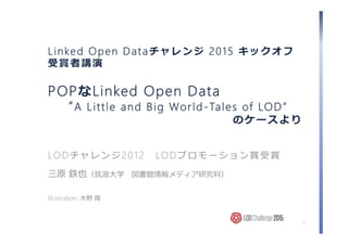 Linked Open Dataチャレンジ 2015 キックオフ
受賞者講演
POPなLinked Open Data
“A Little and Big World-Tales of LOD”
のケースより
LODチャレンジ2012 LODプロモーション賞受賞
三原 鉄也（筑波⼤学 図書館情報メディア研究科）
Illustration: ⽊野 陽
1
 