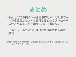 まとめ
• Gulpなどの今時のツールに依存せず、ビルドツー
ルから直接コマンドを実行するというアプローチ
の仕方があることを知っておいて損はない
• ビルドツールの流行り廃りに振り回されるのは 
嫌だ 
(余談) npm run-scripts を活用するのもよさそうだと思いました 
　　　(よく知らんけど)
 