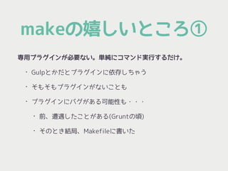 makeの嬉しいところ①
専用プラグインが必要ない。単純にコマンド実行するだけ。
• Gulpとかだとプラグインに依存しちゃう
• そもそもプラグインがないことも
• プラグインにバグがある可能性も・・・
• 前、遭遇したことがある(Gruntの頃)
• そのとき結局、Makefileに書いた
 