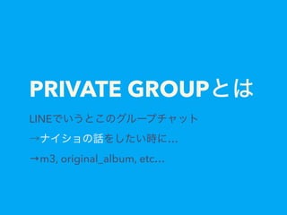 PRIVATE GROUPとは
LINEでいうとこのグループチャット 
→ナイショの話をしたい時に…
→m3, original_album, etc…
 