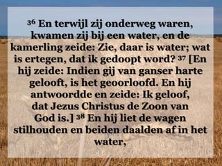 36 En terwijl zij onderweg waren,
kwamen zij bij een water, en de
kamerling zeide: Zie, daar is water; wat
is ertegen, dat ik gedoopt word? 37 [En
hij zeide: Indien gij van ganser harte
gelooft, is het geoorloofd. En hij
antwoordde en zeide: Ik geloof,
dat Jezus Christus de Zoon van
God is.] 38 En hij liet de wagen
stilhouden en beiden daalden af in het
water,
 