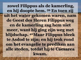 zowel Filippus als de kamerling,
en hij doopte hem. 39 En toen zij
uit het water gekomen waren, nam
de Geest des Heren Filippus weg
en de kamerling zag hem niet
meer, want hij ging zijn weg met
blijdschap. 40Maar Filippus bleek
te Asdod te zijn; en hij trok rond
om het evangelie te prediken aan
alle steden, totdat hij te Caesarea
kwam.
 
