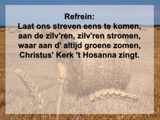 Refrein:
Laat ons streven eens te komen,
aan de zilv'ren, zilv'ren stromen,
waar aan d' altijd groene zomen,
Christus' Kerk 't Hosanna zingt.
 