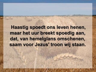 Haastig spoedt ons leven henen,
maar het uur breekt spoedig aan,
dat, van hemelglans omschenen,
saam voor Jezus' troon wij staan.
 