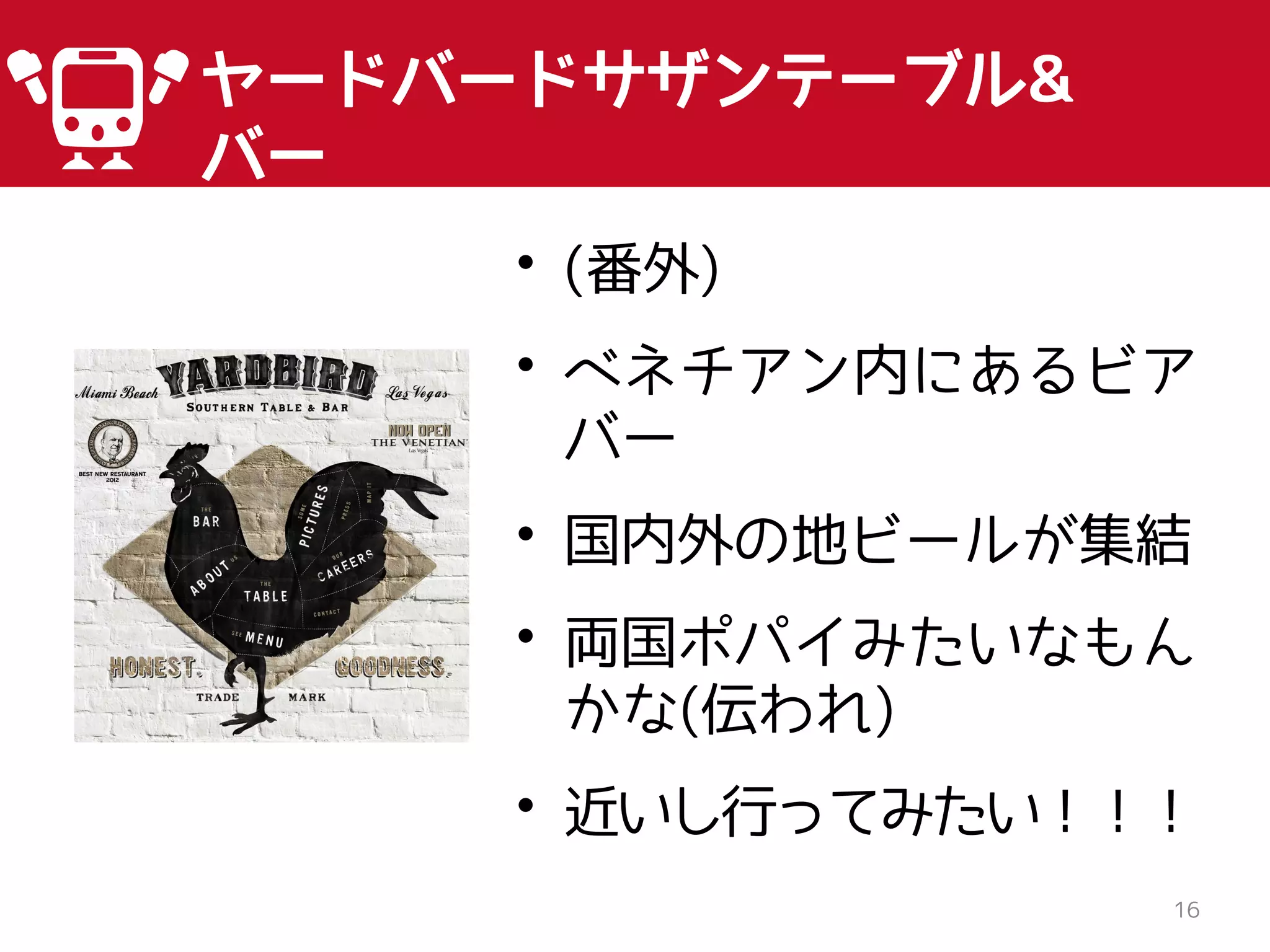 16
ヤードバードサザンテーブル&
バー
• (番外)
• ベネチアン内にあるビア
バー
• 国内外の地ビールが集結
• 両国ポパイみたいなもん
かな(伝われ)
• 近いし行ってみたい！！！
 