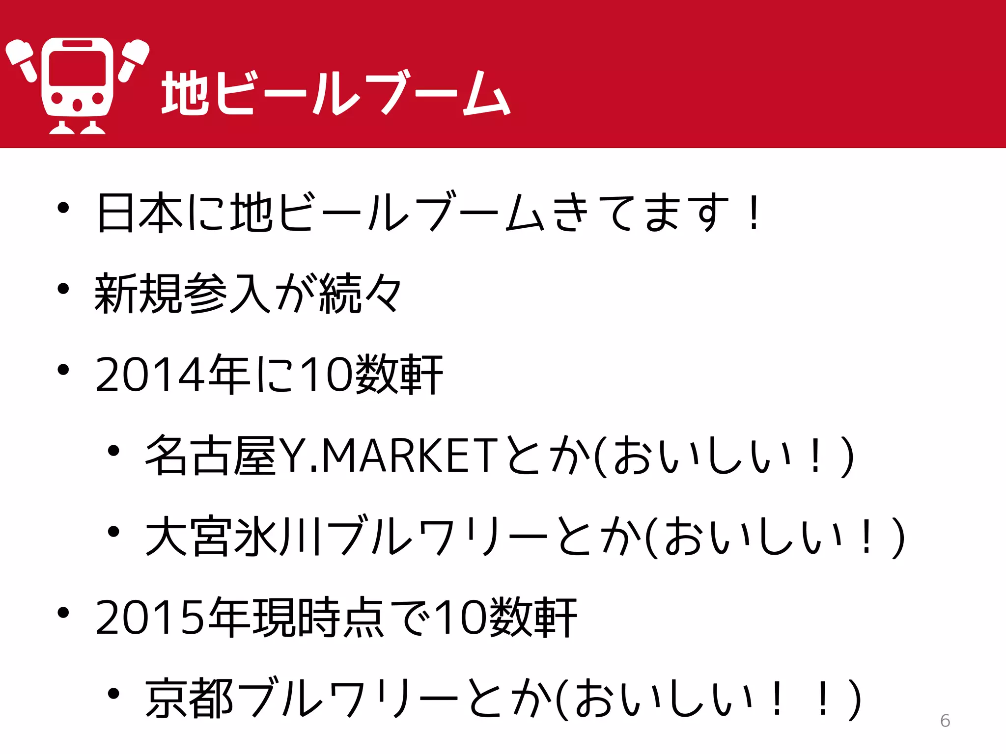 6
地ビールブーム
• 日本に地ビールブームきてます！
• 新規参入が続々
• 2014年に10数軒
• 名古屋Y.MARKETとか(おいしい！)
• 大宮氷川ブルワリーとか(おいしい！)
• 2015年現時点で10数軒
• 京都ブルワリーとか(おいしい！！)
 