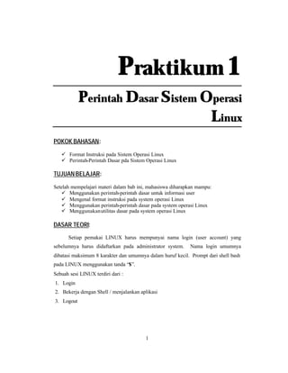 1
Praktikum 1
Perintah Dasar Sistem Operasi
Linux
POKOK BAHASAN:
ü Format Instruksi pada Sistem Operasi Linux
ü Perintah-Perintah Dasar pda Sistem Operasi Linux
TUJUAN BELAJAR:
Setelah mempelajari materi dalam bab ini, mahasiswa diharapkan mampu:
ü Menggunakan perintah-perintah dasar untuk informasi user
ü Mengenal format instruksi pada system operasi Linux
ü Menggunakan perintah-perintah dasar pada system operasi Linux
ü Menggunakanutilitas dasar pada system operasi Linux
DASAR TEORI:
Setiap pemakai LINUX harus mempunyai nama login (user account) yang
sebelumnya harus didaftarkan pada administrator system. Nama login umumnya
dibatasi maksimum 8 karakter dan umumnya dalam huruf kecil. Prompt dari shell bash
pada LINUX menggunakan tanda “$”.
Sebuah sesi LINUX terdiri dari :
1. Login
2. Bekerja dengan Shell / menjalankan aplikasi
3. Logout
 