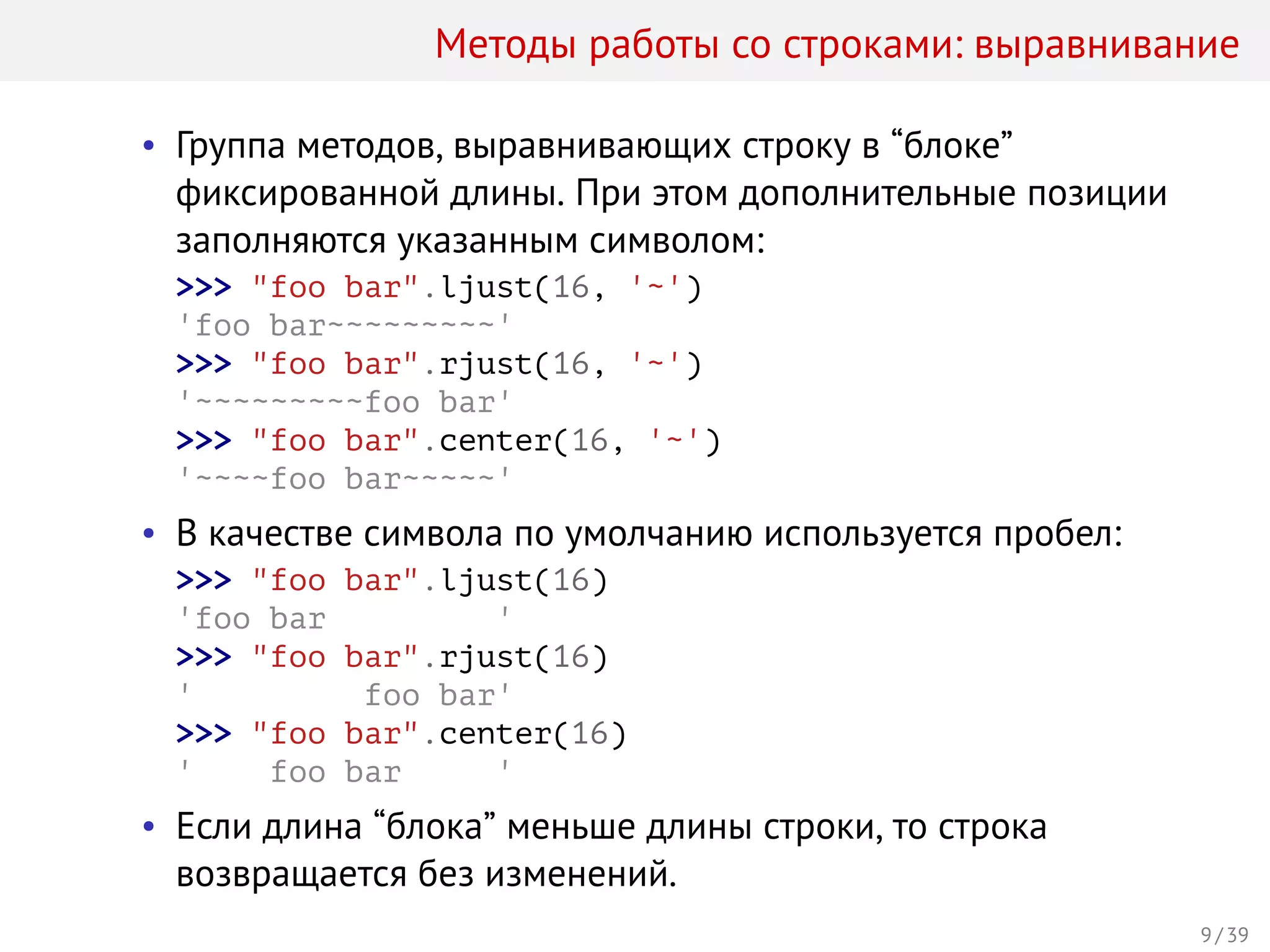 Методы работы со строками: выравнивание
• Группа методов, выравнивающих строку в “блоке”
фиксированной длины. При этом дополнительные позиции
заполняются указанным символом:
>>> "foo bar".ljust(16, '~')
'foo bar~~~~~~~~~'
>>> "foo bar".rjust(16, '~')
'~~~~~~~~~foo bar'
>>> "foo bar".center(16, '~')
'~~~~foo bar~~~~~'
• В качестве символа по умолчанию используется пробел:
>>> "foo bar".ljust(16)
'foo bar '
>>> "foo bar".rjust(16)
' foo bar'
>>> "foo bar".center(16)
' foo bar '
• Если длина “блока” меньше длины строки, то строка
возвращается без изменений.
9 / 39
 