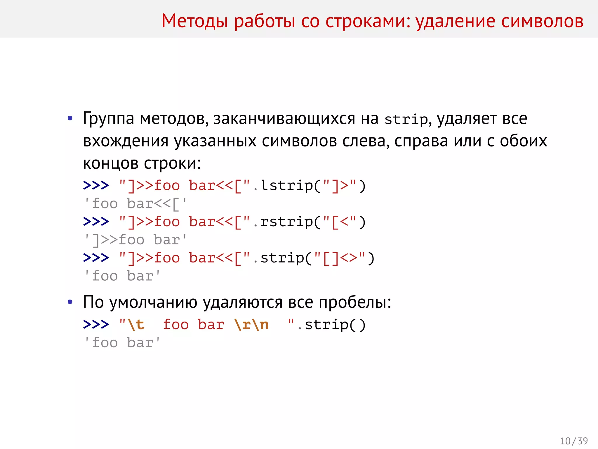 Методы работы со строками: удаление символов
• Группа методов, заканчивающихся на strip, удаляет все
вхождения указанных символов слева, справа или с обоих
концов строки:
>>> "]>>foo bar<<[".lstrip("]>")
'foo bar<<['
>>> "]>>foo bar<<[".rstrip("[<")
']>>foo bar'
>>> "]>>foo bar<<[".strip("[]<>")
'foo bar'
• По умолчанию удаляются все пробелы:
>>> "t foo bar rn ".strip()
'foo bar'
10 / 39
 