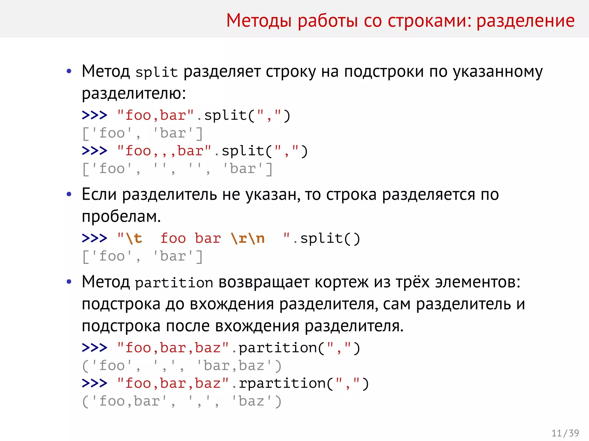 Методы работы со строками: разделение
• Метод split разделяет строку на подстроки по указанному
разделителю:
>>> "foo,bar".split(",")
['foo', 'bar']
>>> "foo,,,bar".split(",")
['foo', '', '', 'bar']
• Если разделитель не указан, то строка разделяется по
пробелам.
>>> "t foo bar rn ".split()
['foo', 'bar']
• Метод partition возвращает кортеж из трёх элементов:
подстрока до вхождения разделителя, сам разделитель и
подстрока после вхождения разделителя.
>>> "foo,bar,baz".partition(",")
('foo', ',', 'bar,baz')
>>> "foo,bar,baz".rpartition(",")
('foo,bar', ',', 'baz')
11 / 39
 
