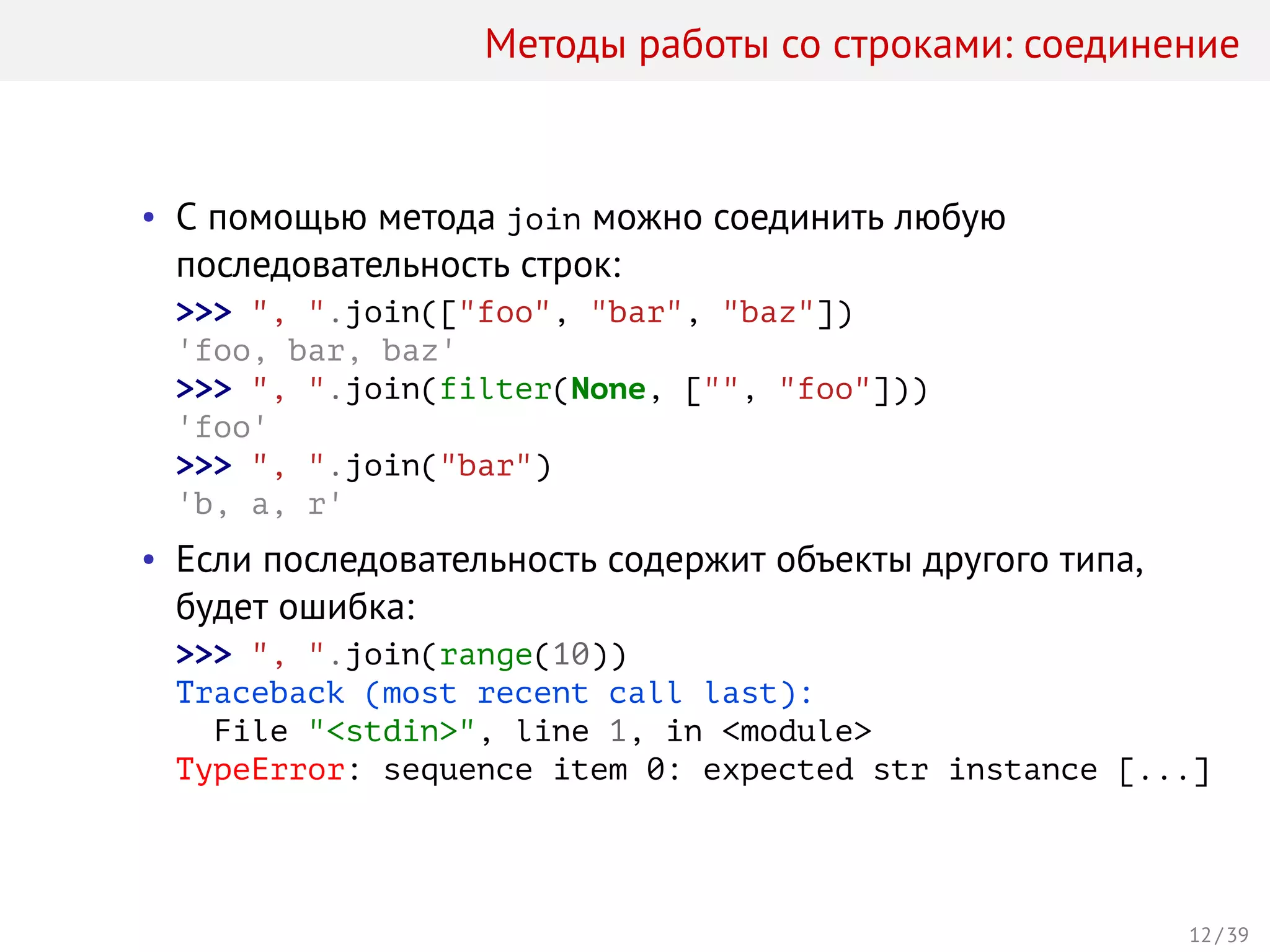 Методы работы со строками: соединение
• С помощью метода join можно соединить любую
последовательность строк:
>>> ", ".join(["foo", "bar", "baz"])
'foo, bar, baz'
>>> ", ".join(filter(None, ["", "foo"]))
'foo'
>>> ", ".join("bar")
'b, a, r'
• Если последовательность содержит объекты другого типа,
будет ошибка:
>>> ", ".join(range(10))
Traceback (most recent call last):
File "<stdin>", line 1, in <module>
TypeError: sequence item 0: expected str instance [...]
12 / 39
 
